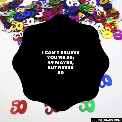 I can't believe you're 50; 49 maybe, but never 50